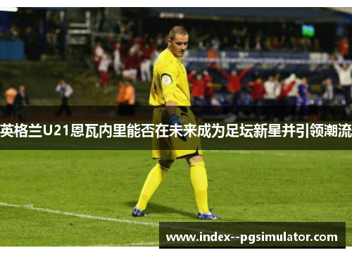 英格兰U21恩瓦内里能否在未来成为足坛新星并引领潮流