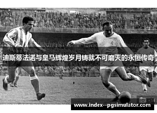迪斯蒂法诺与皇马辉煌岁月铸就不可磨灭的永恒传奇