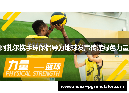 阿扎尔携手环保倡导为地球发声传递绿色力量 阿扎尔携手环保倡导为地球发声传递绿色力量