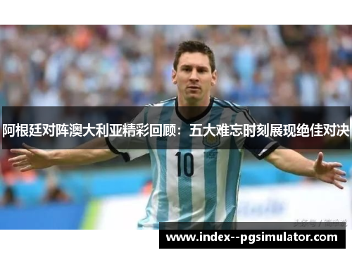 阿根廷对阵澳大利亚精彩回顾：五大难忘时刻展现绝佳对决