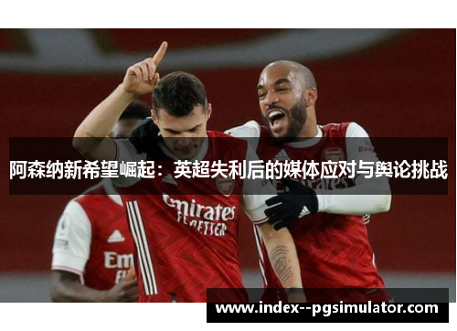 阿森纳新希望崛起:英超失利后的媒体应对与舆论挑战 阿森纳新希望崛起:英超失利后的媒体应对与舆论挑战
