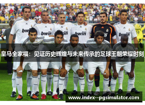 皇马全家福：见证历史辉煌与未来传承的足球王朝荣耀时刻