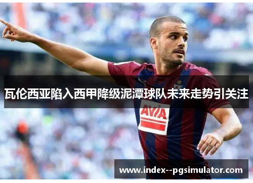 瓦伦西亚陷入西甲降级泥潭球队未来走势引关注