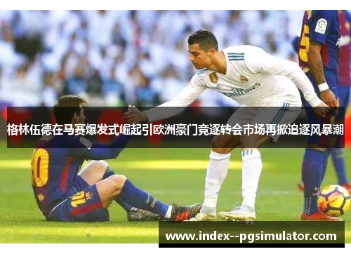 格林伍德在马赛爆发式崛起引欧洲豪门竞逐转会市场再掀追逐风暴潮