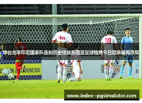 申台龙率印尼国家队连创历史佳绩东南亚足球格局今日彻底被再改写