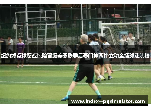 纽约城点球鏖战惊险晋级美职联季后赛门神两扑立功全场球迷沸腾