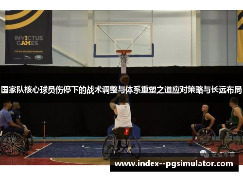 国家队核心球员伤停下的战术调整与体系重塑之道应对策略与长远布局