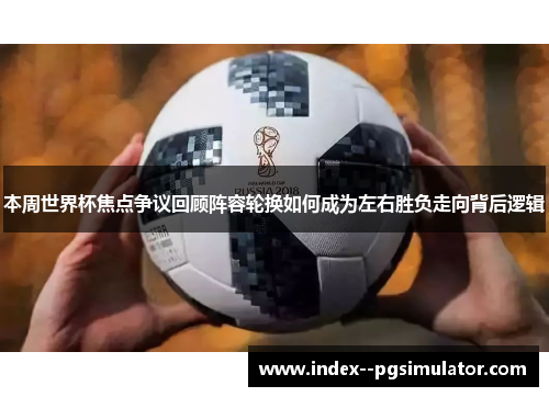 本周世界杯焦点争议回顾阵容轮换如何成为左右胜负走向背后逻辑