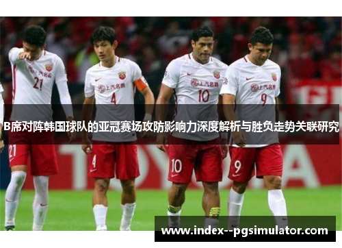 B席对阵韩国球队的亚冠赛场攻防影响力深度解析与胜负走势关联研究